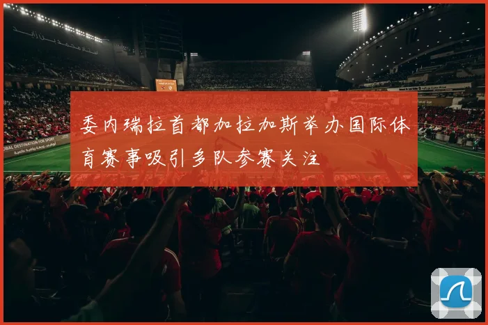 委内瑞拉首都加拉加斯举办国际体育赛事吸引多队参赛关注
