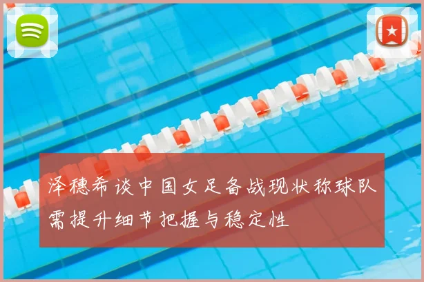 泽穗希谈中国女足备战现状称球队需提升细节把握与稳定性