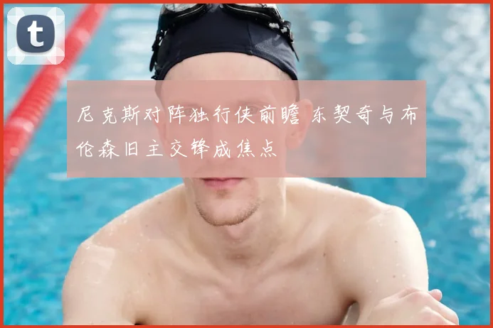 尼克斯对阵独行侠前瞻 东契奇与布伦森旧主交锋成焦点
