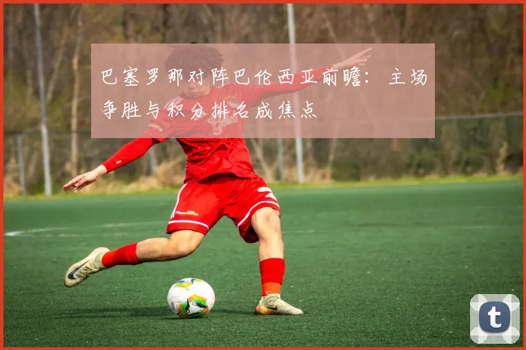 巴塞罗那对阵巴伦西亚前瞻:主场争胜与积分排名成焦点