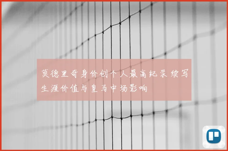 莫德里奇身价创个人最高纪录 续写生涯价值与皇马中场影响