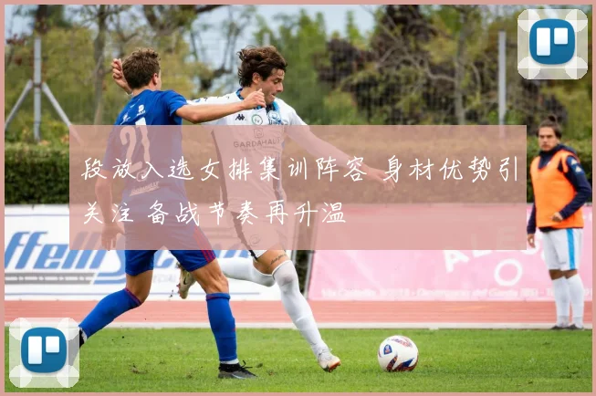 段放入选女排集训阵容 身材优势引关注 备战节奏再升温