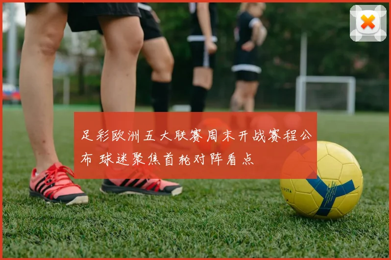 足彩欧洲五大联赛周末开战赛程公布 球迷聚焦首轮对阵看点