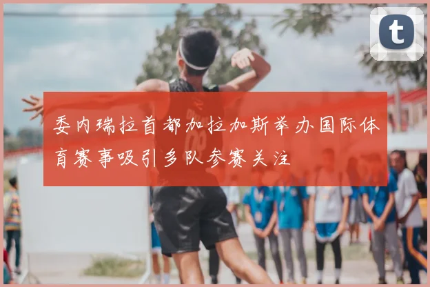 委内瑞拉首都加拉加斯举办国际体育赛事吸引多队参赛关注