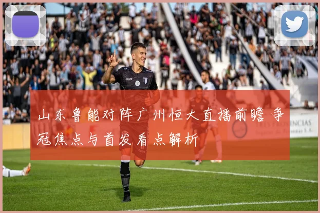 山东鲁能对阵广州恒大直播前瞻 争冠焦点与首发看点解析