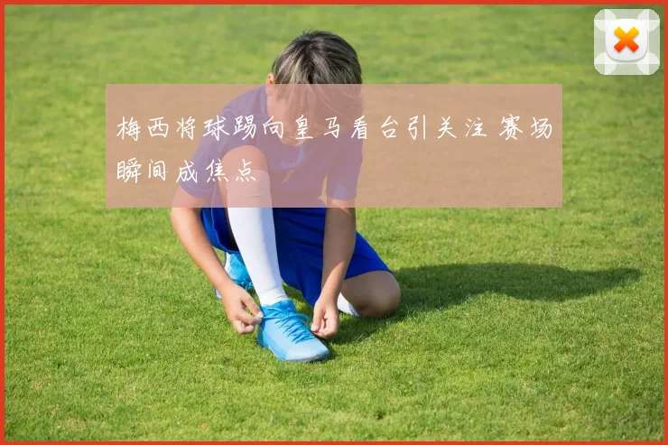 梅西将球踢向皇马看台引关注 赛场瞬间成焦点