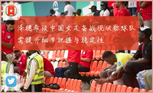 泽穗希谈中国女足备战现状称球队需提升细节把握与稳定性