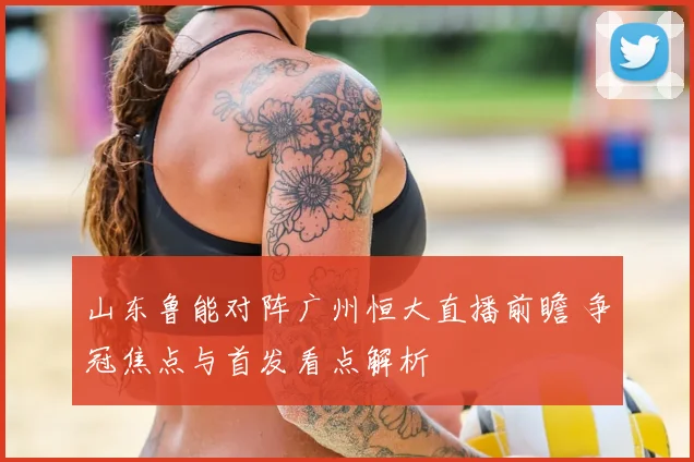 山东鲁能对阵广州恒大直播前瞻 争冠焦点与首发看点解析