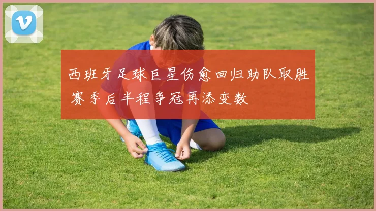 西班牙足球巨星伤愈回归助队取胜 赛季后半程争冠再添变数