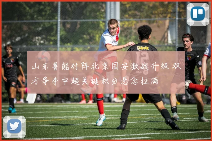 山东鲁能对阵北京国安激战升级 双方争夺中超关键积分悬念拉满
