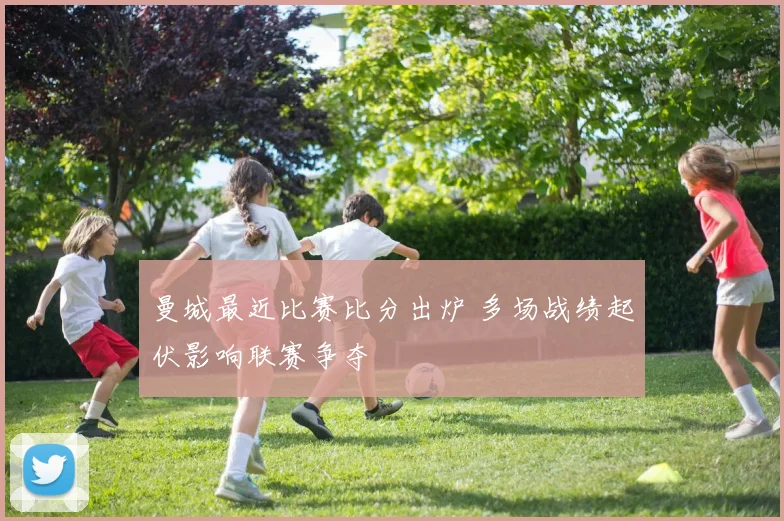 曼城最近比赛比分出炉 多场战绩起伏影响联赛争夺