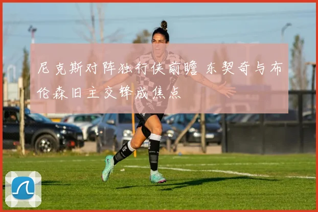 尼克斯对阵独行侠前瞻 东契奇与布伦森旧主交锋成焦点