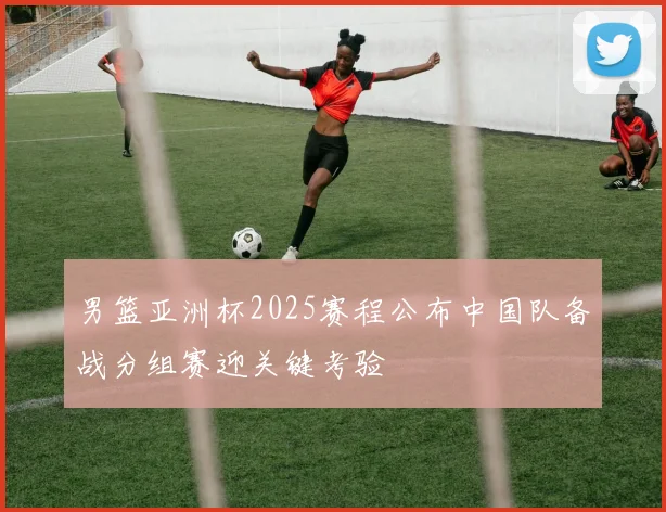 男篮亚洲杯2025赛程公布中国队备战分组赛迎关键考验