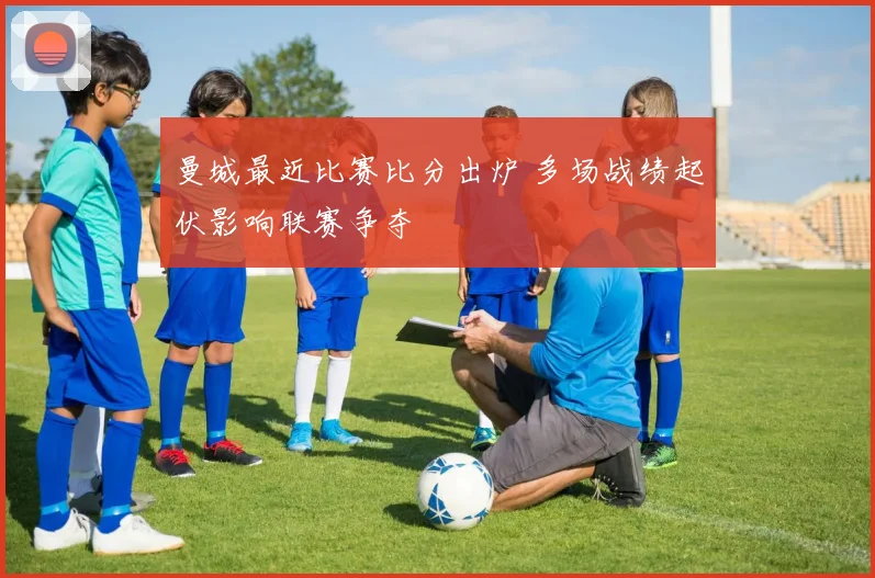 曼城最近比赛比分出炉 多场战绩起伏影响联赛争夺