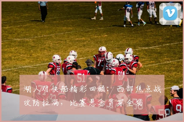 湖人对快船精彩回顾:西部焦点战攻防拉满,比赛悬念贯穿全场