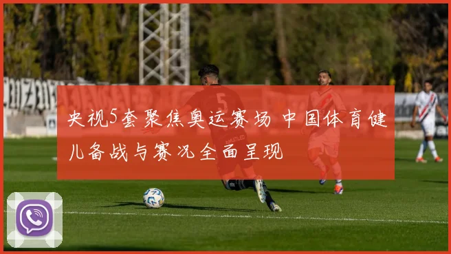 央视5套聚焦奥运赛场 中国体育健儿备战与赛况全面呈现